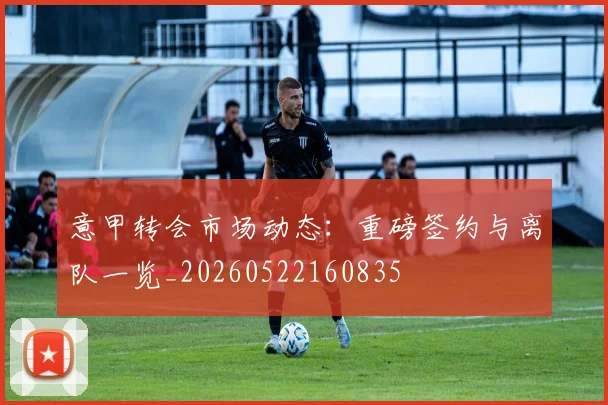 意甲转会市场动态:重磅签约与离队一览_20260522160835