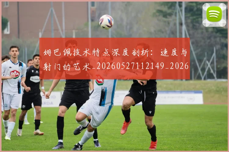 姆巴佩技术特点深度剖析：速度与射门的艺术_20260527112149_20260609132806