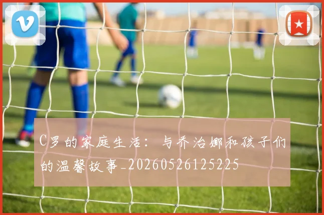 C罗的家庭生活：与乔治娜和孩子们的温馨故事_20260526125225