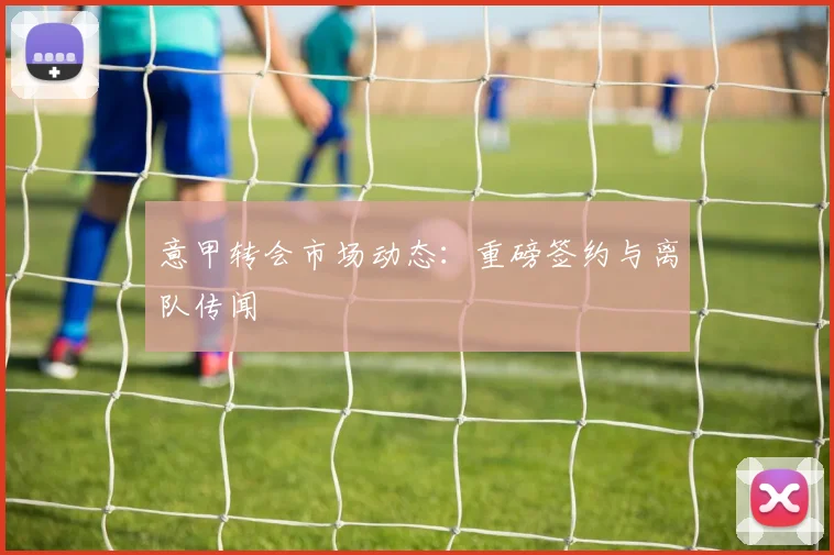 意甲转会市场动态：重磅签约与离队传闻