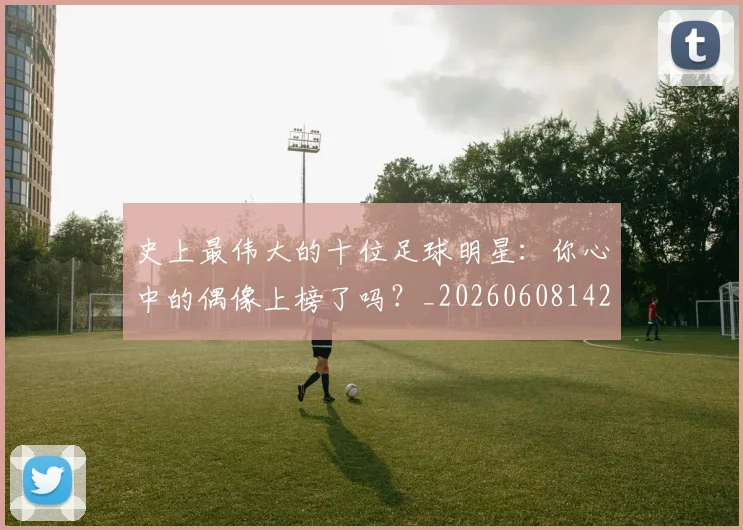 史上最伟大的十位足球明星:你心中的偶像上榜了吗?_20260608142740