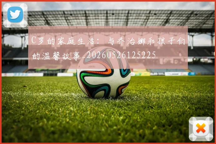 C罗的家庭生活:与乔治娜和孩子们的温馨故事_20260526125225