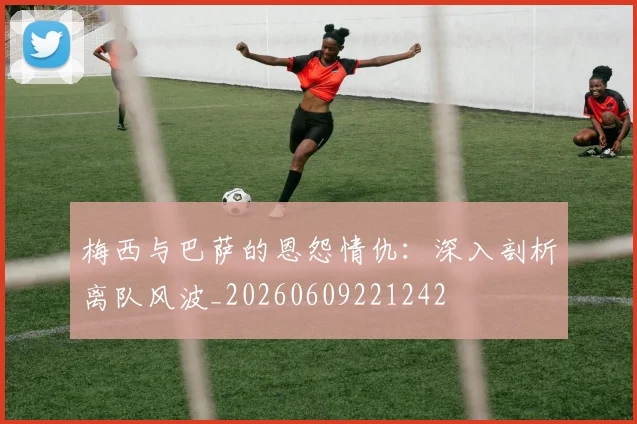 梅西与巴萨的恩怨情仇：深入剖析离队风波_20260609221242